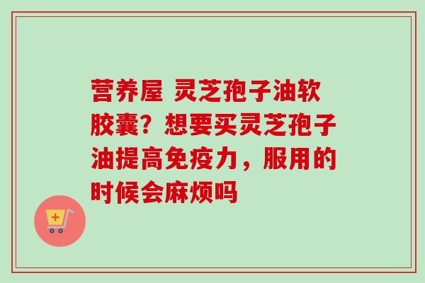 营养屋 灵芝孢子油软胶囊？想要买灵芝孢子油提高免疫力，服用的时候会麻烦吗
