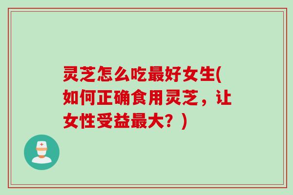 灵芝怎么吃好女生(如何正确食用灵芝，让女性受益大？)