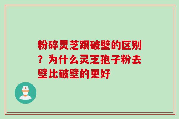 粉碎灵芝跟破壁的区别？为什么灵芝孢子粉去壁比破壁的更好