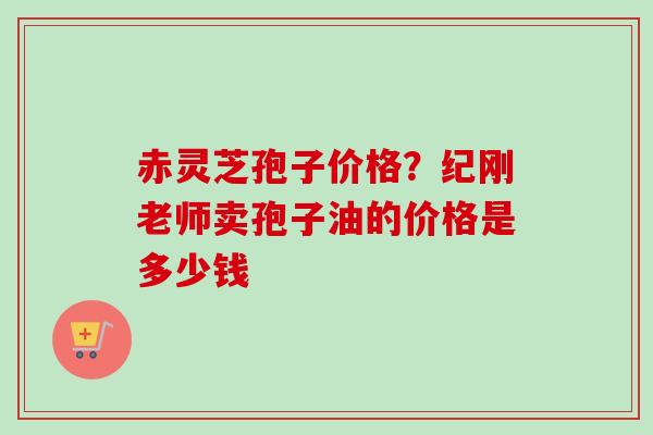 赤灵芝孢子价格？纪刚老师卖孢子油的价格是多少钱
