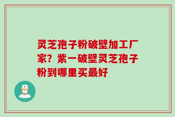 灵芝孢子粉破壁加工厂家？紫一破壁灵芝孢子粉到哪里买最好