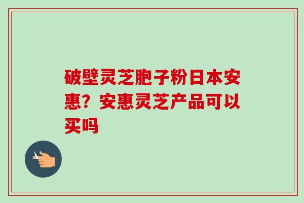 破壁灵芝胞子粉日本安惠？安惠灵芝产品可以买吗