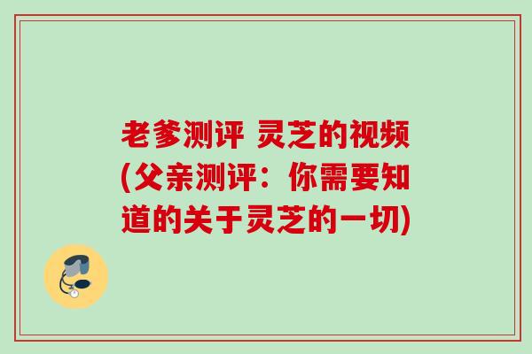 老爹测评 灵芝的视频(父亲测评：你需要知道的关于灵芝的一切)