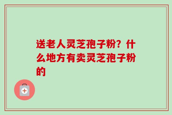 送老人灵芝孢子粉？什么地方有卖灵芝孢子粉的