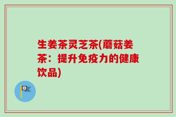 生姜茶灵芝茶(蘑菇姜茶:提升免疫力的健康饮品) 生姜茶灵芝茶(蘑菇姜茶:提升免疫力的健康饮品)