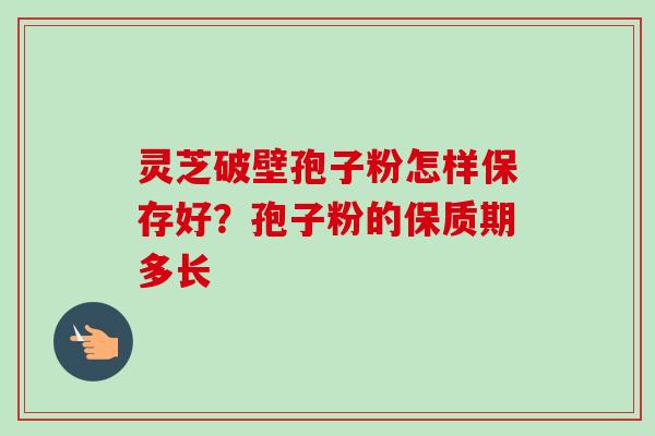 灵芝破壁孢子粉怎样保存好?孢子粉的保质期多长 灵芝破壁孢子粉怎样保存好?孢子粉的保质期多长