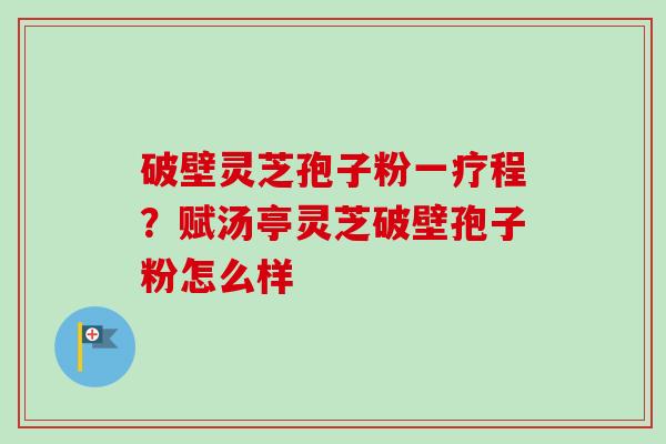 破壁灵芝孢子粉一疗程?赋汤亭灵芝破壁孢子粉怎么样 破壁灵芝孢子粉一疗程?赋汤亭灵芝破壁孢子粉怎么样