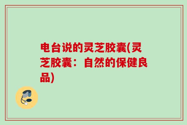 电台说的灵芝胶囊(灵芝胶囊：自然的保健良品)