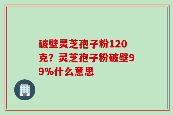 破壁灵芝孢子粉120克？灵芝孢子粉破壁99%什么意思