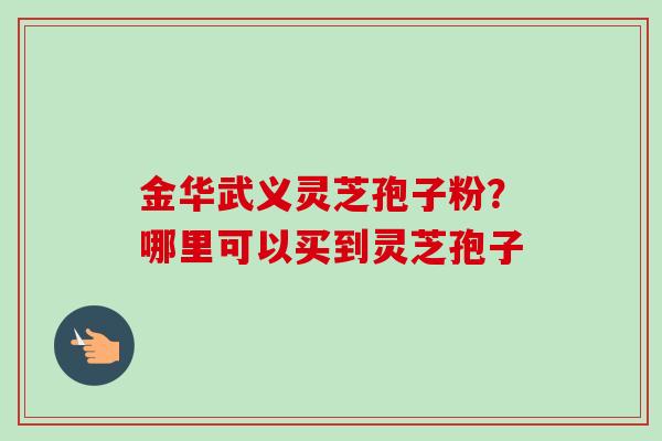金华武义灵芝孢子粉？哪里可以买到灵芝孢子