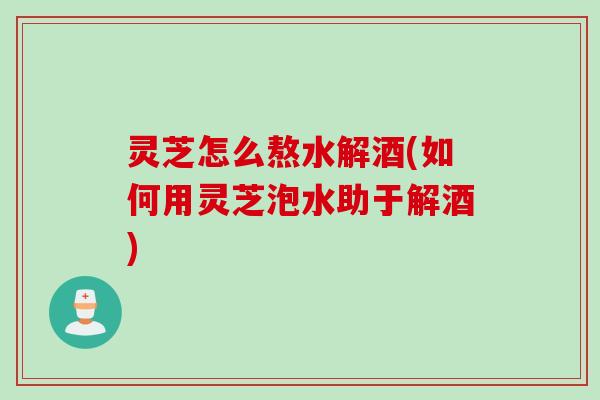 灵芝怎么熬水解酒(如何用灵芝泡水助于解酒)
