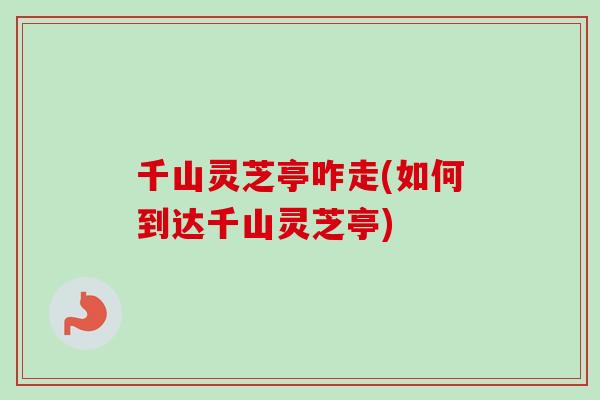 千山灵芝亭咋走(如何到达千山灵芝亭)
