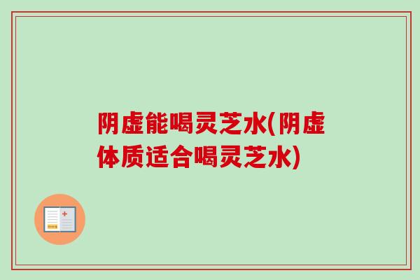 阴虚能喝灵芝水(阴虚体质适合喝灵芝水)