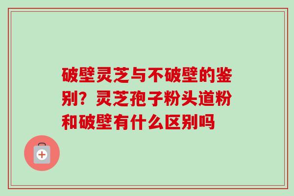 破壁灵芝与不破壁的鉴别？灵芝孢子粉头道粉和破壁有什么区别吗