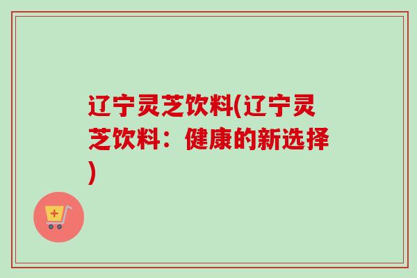 辽宁灵芝饮料(辽宁灵芝饮料：健康的新选择)