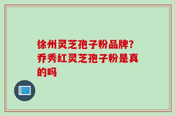 徐州灵芝孢子粉品牌？乔秀红灵芝孢子粉是真的吗