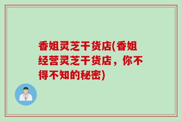 香姐灵芝干货店(香姐经营灵芝干货店，你不得不知的秘密)