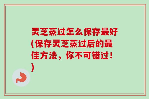 灵芝蒸过怎么保存最好(保存灵芝蒸过后的最佳方法，你不可错过！)