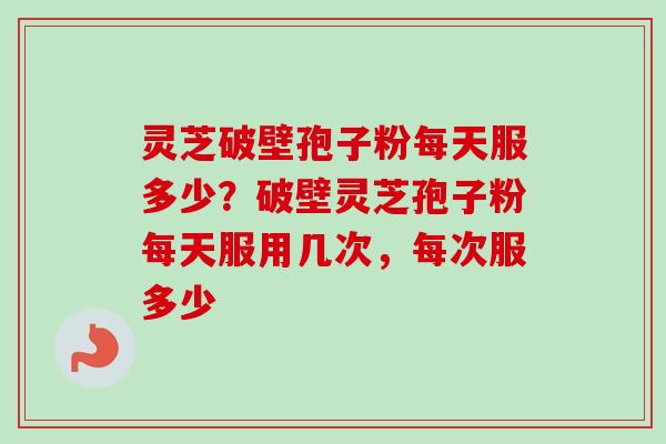 灵芝破壁孢子粉每天服多少？破壁灵芝孢子粉每天服用几次，每次服多少