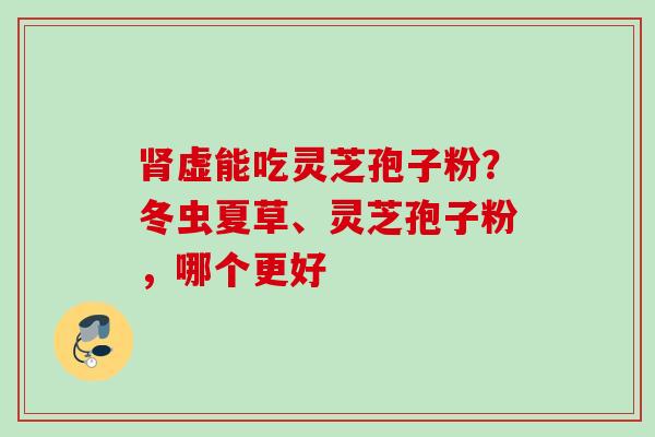 肾虚能吃灵芝孢子粉？冬虫夏草、灵芝孢子粉，哪个更好