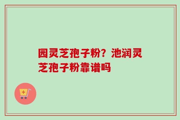 园灵芝孢子粉？池润灵芝孢子粉靠谱吗