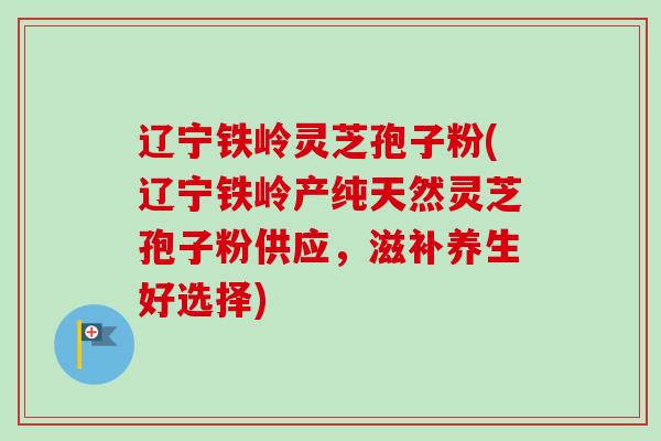 辽宁铁岭灵芝孢子粉(辽宁铁岭产纯天然灵芝孢子粉供应，滋补养生好选择)