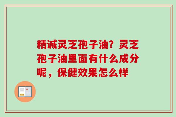 精诚灵芝孢子油？灵芝孢子油里面有什么成分呢，保健效果怎么样