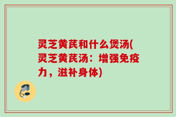 灵芝黄芪和什么煲汤(灵芝黄芪汤:增强免疫力,滋补身体) 灵芝黄芪和什么煲汤(灵芝黄芪汤:增强免疫力,滋补身体)