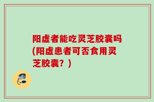 阳虚者能吃灵芝胶囊吗(阳虚患者可否食用灵芝胶囊？)