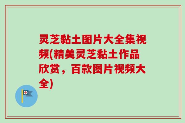 灵芝黏土图片大全集视频(精美灵芝黏土作品欣赏，百款图片视频大全)