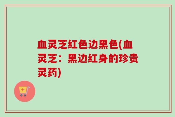 血灵芝红色边黑色(血灵芝：黑边红身的珍贵灵药)