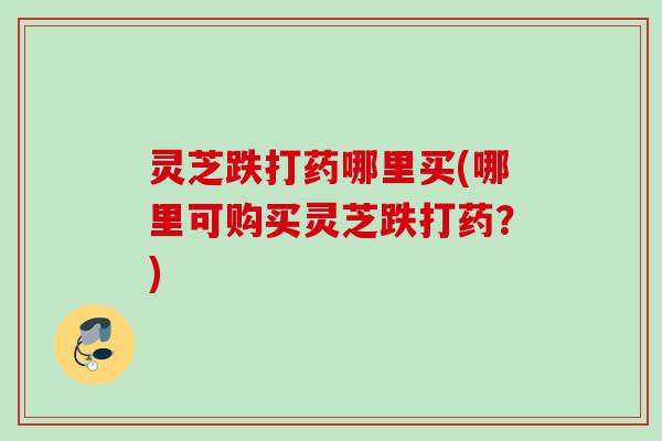 灵芝跌打药哪里买(哪里可购买灵芝跌打药？)