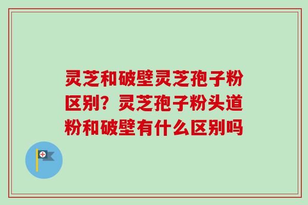 灵芝和破壁灵芝孢子粉区别?灵芝孢子粉头道粉和破壁有什么区别吗 灵芝和破壁灵芝孢子粉区别?灵芝孢子粉头道粉和破壁有什么区别吗