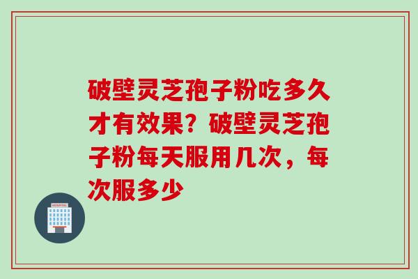 破壁灵芝孢子粉吃多久才有效果？破壁灵芝孢子粉每天服用几次，每次服多少