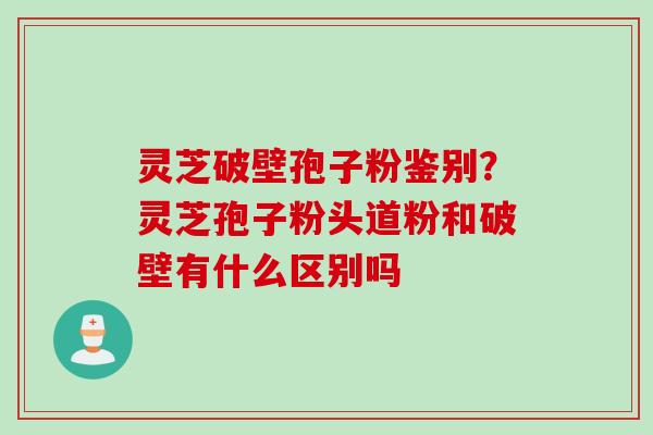 灵芝破壁孢子粉鉴别？灵芝孢子粉头道粉和破壁有什么区别吗
