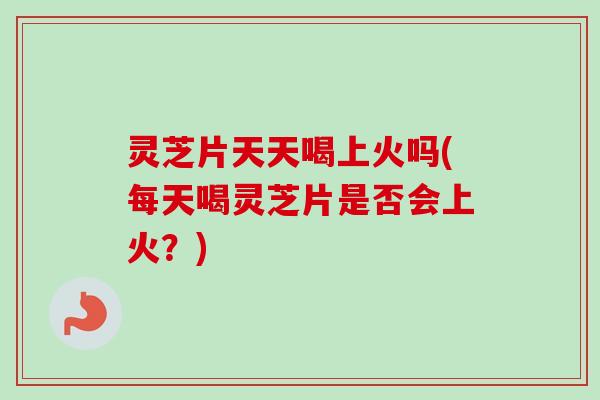 灵芝片天天喝上火吗(每天喝灵芝片是否会上火?) 灵芝片天天喝上火吗(每天喝灵芝片是否会上火?)