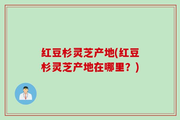 红豆杉灵芝产地(红豆杉灵芝产地在哪里？)