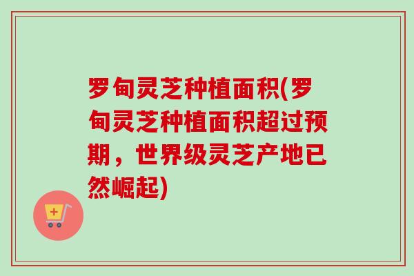 罗甸灵芝种植面积(罗甸灵芝种植面积超过预期，世界级灵芝产地已然崛起)