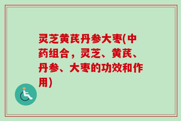 灵芝黄芪丹参大枣(中药组合，灵芝、黄芪、丹参、大枣的功效和作用)