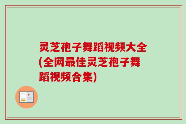 灵芝孢子舞蹈视频大全(全网最佳灵芝孢子舞蹈视频合集)