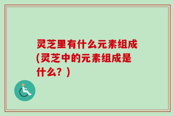 灵芝里有什么元素组成(灵芝中的元素组成是什么？)