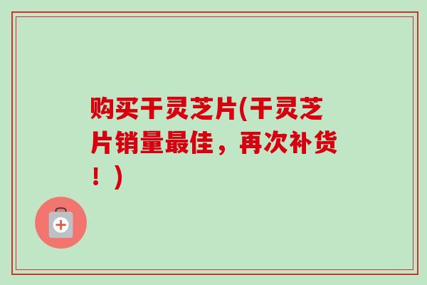 购买干灵芝片(干灵芝片销量最佳，再次补货！)