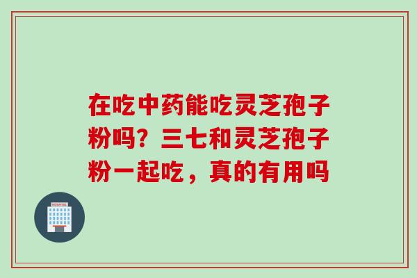 在吃中药能吃灵芝孢子粉吗？三七和灵芝孢子粉一起吃，真的有用吗