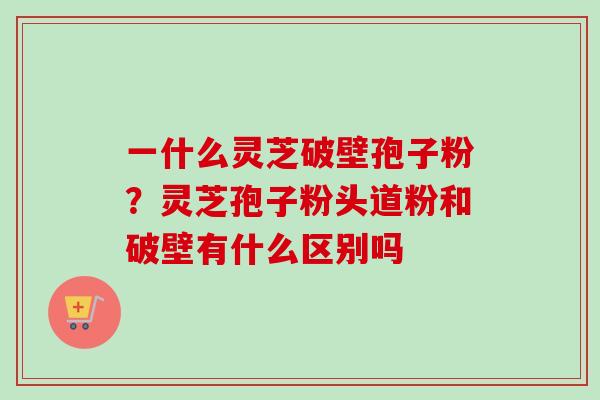 一什么灵芝破壁孢子粉？灵芝孢子粉头道粉和破壁有什么区别吗