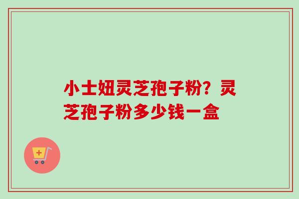 小士妞灵芝孢子粉？灵芝孢子粉多少钱一盒