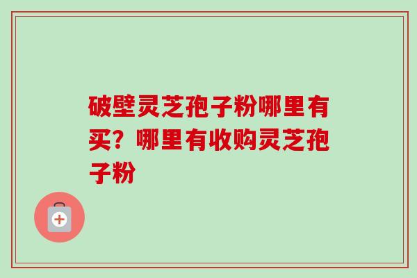 破壁灵芝孢子粉哪里有买？哪里有收购灵芝孢子粉