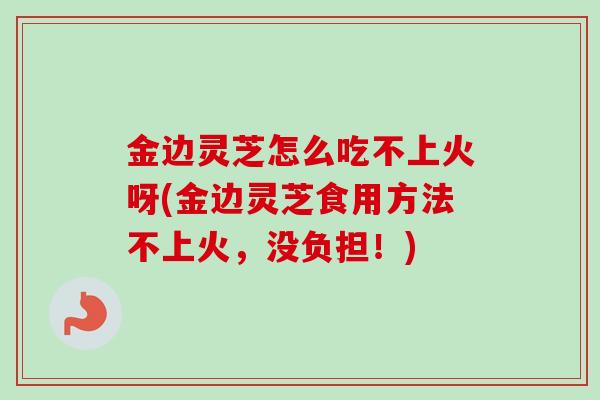 金边灵芝怎么吃不上火呀(金边灵芝食用方法不上火,没负担!) 金边灵芝怎么吃不上火呀(金边灵芝食用方法不上火,没负担!)