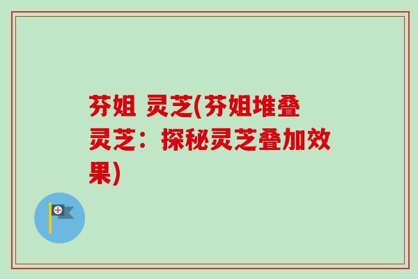 芬姐 灵芝(芬姐堆叠灵芝:探秘灵芝叠加效果) 芬姐 灵芝(芬姐堆叠灵芝:探秘灵芝叠加效果)