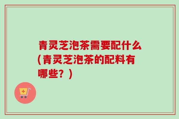 青灵芝泡茶需要配什么(青灵芝泡茶的配料有哪些？)