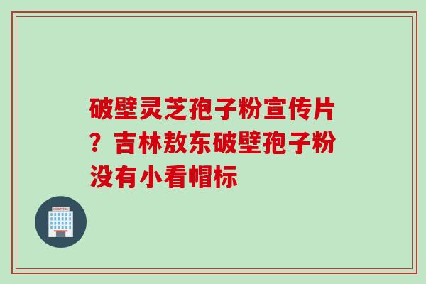 破壁灵芝孢子粉宣传片？吉林敖东破壁孢子粉没有小看帽标